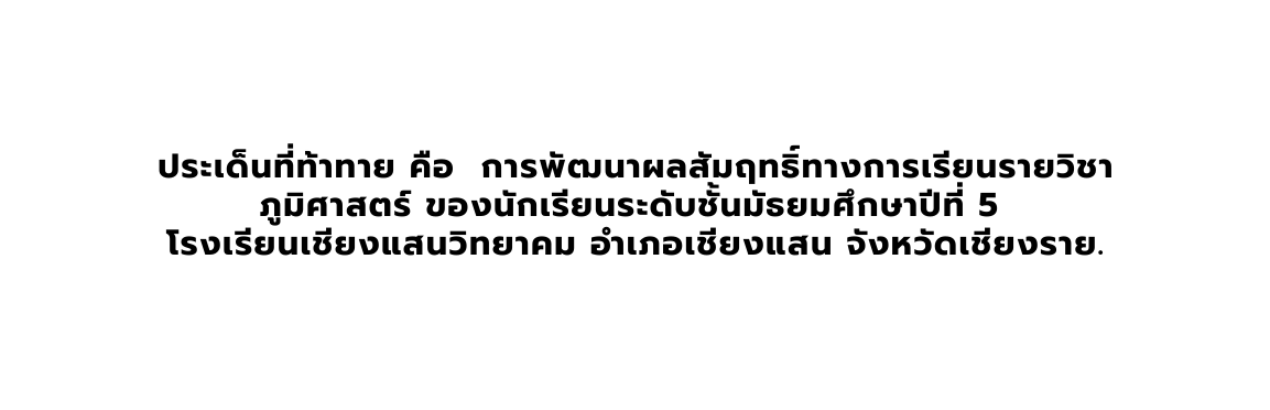 ประเด นท ท าทาย ค อ การพ ฒนาผลส มฤทธ ทางการเร ยนรายว ชาภ ม ศาสตร ของน กเร ยนระด บช นม ธยมศ กษาป ท 5 โรงเร ยนเช ยงแสนว ทยาคม อำเภอเช ยงแสน จ งหว ดเช ยงราย